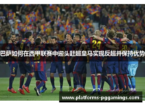 巴萨如何在西甲联赛中迎头赶超皇马实现反超并保持优势